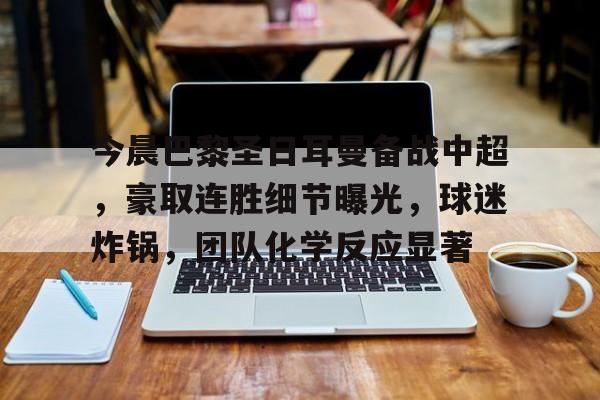 包含今晨巴黎圣日耳曼备战中超，豪取连胜细节曝光，球迷炸锅，团队化学反应显著的词条-开云体育