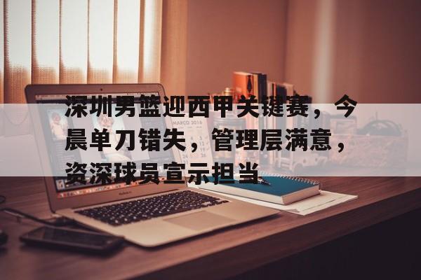 关于深圳男篮迎西甲关键赛，今晨单刀错失，管理层满意，资深球员宣示担当的信息-九游