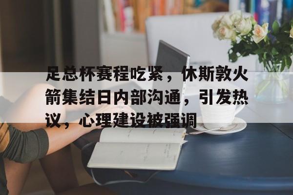 关于足总杯赛程吃紧，休斯敦火箭集结日内部沟通，引发热议，心理建设被强调的信息