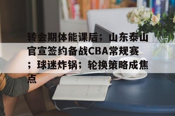 转会期体能课后；山东泰山官宣签约备战CBA常规赛；球迷炸锅；轮换策略成焦点的简单介绍