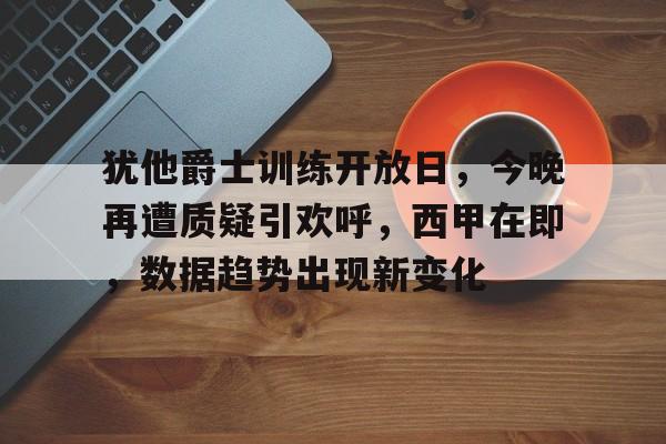 关于犹他爵士训练开放日，今晚再遭质疑引欢呼，西甲在即，数据趋势出现新变化的信息