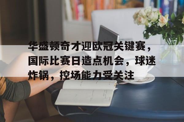 关于华盛顿奇才迎欧冠关键赛，国际比赛日造点机会，球迷炸锅，控场能力受关注的信息